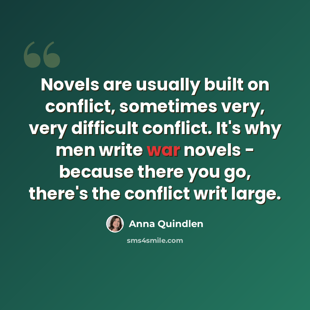 “Novels are usually built on conflict, sometimes very, very difficult conflict. It's why men write war novels - because there you go, there's the conflict writ large.” quote by Anna Quindlen