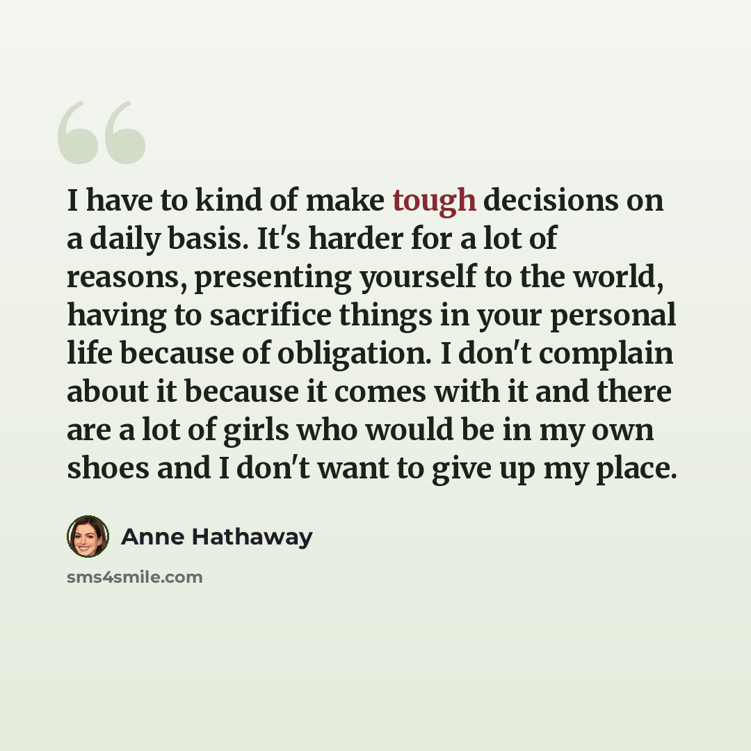 “I have to kind of make tough decisions on a daily basis. It's harder for a lot of reasons, presenting yourself to the world, having to sacrifice things in your personal life because of obligation. I don't complain about it because it comes with it and there are a lot of girls who would be in my…” quote by Anne Hathaway
