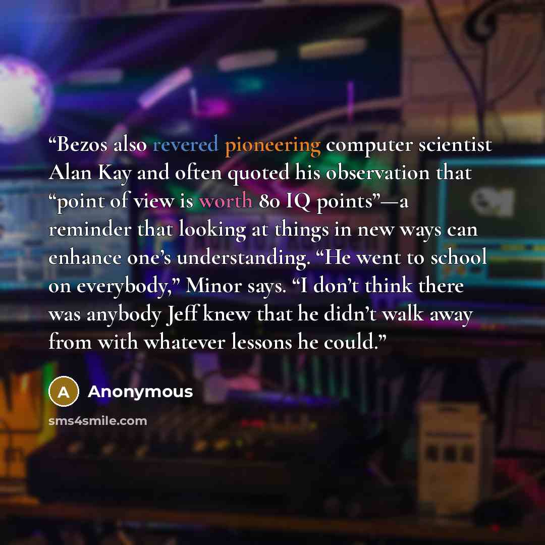 “Bezos also revered pioneering computer scientist Alan Kay and often quoted his observation that “point of view is worth 80 IQ points”—a reminder that looking at things in new ways can enhance one’s understanding. “He went to school on everybody,” Minor says. “I don’t think there was anybody Jeff…” quote by Anonymous