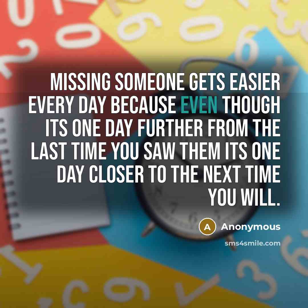 “Missing someone gets easier every day because even though its one day further from the last time you saw them its one day closer to the next time you will.” quote by Anonymous