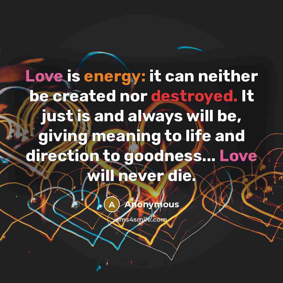 “Love is energy: it can neither be created nor destroyed. It just is and always will be, giving meaning to life and direction to goodness... Love will never die.” quote by Anonymous