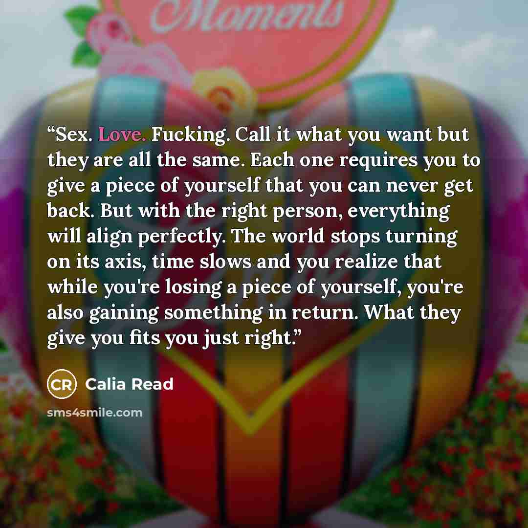 “Sex. Love. Fucking. Call it what you want but they are all the same. Each one requires you to give a piece of yourself that you can never get back. But with the right person, everything will align perfectly. The world stops turning on its axis, time slows and you realize that while you're losing a…” quote by Calia Read
