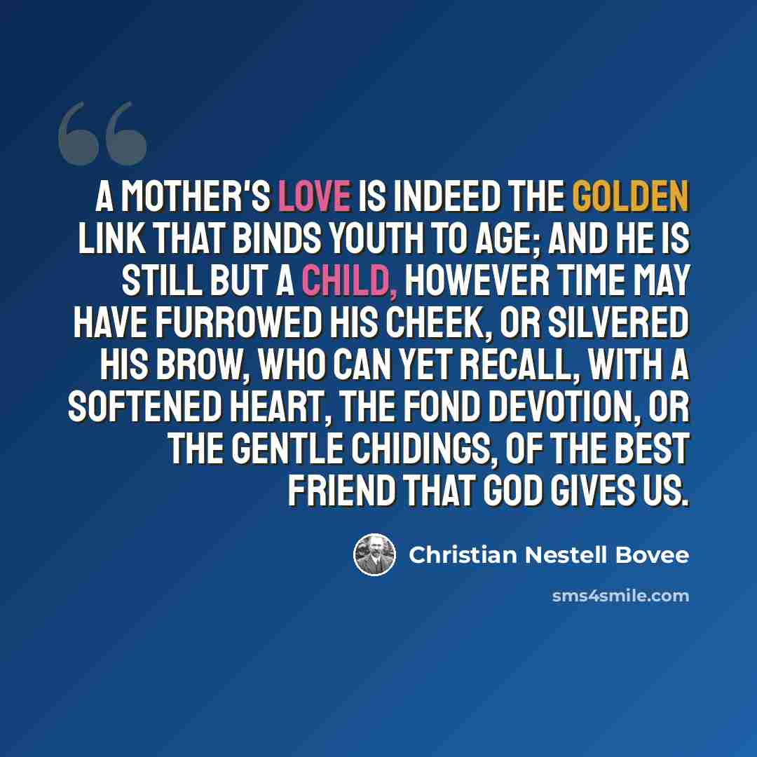 “A mother's love is indeed the golden link that binds youth to age; and he is still but a child, however time may have furrowed his cheek, or silvered his brow, who can yet recall, with a softened heart, the fond devotion, or the gentle chidings, of the best friend that God gives us.” quote by Christian Nestell Bovee