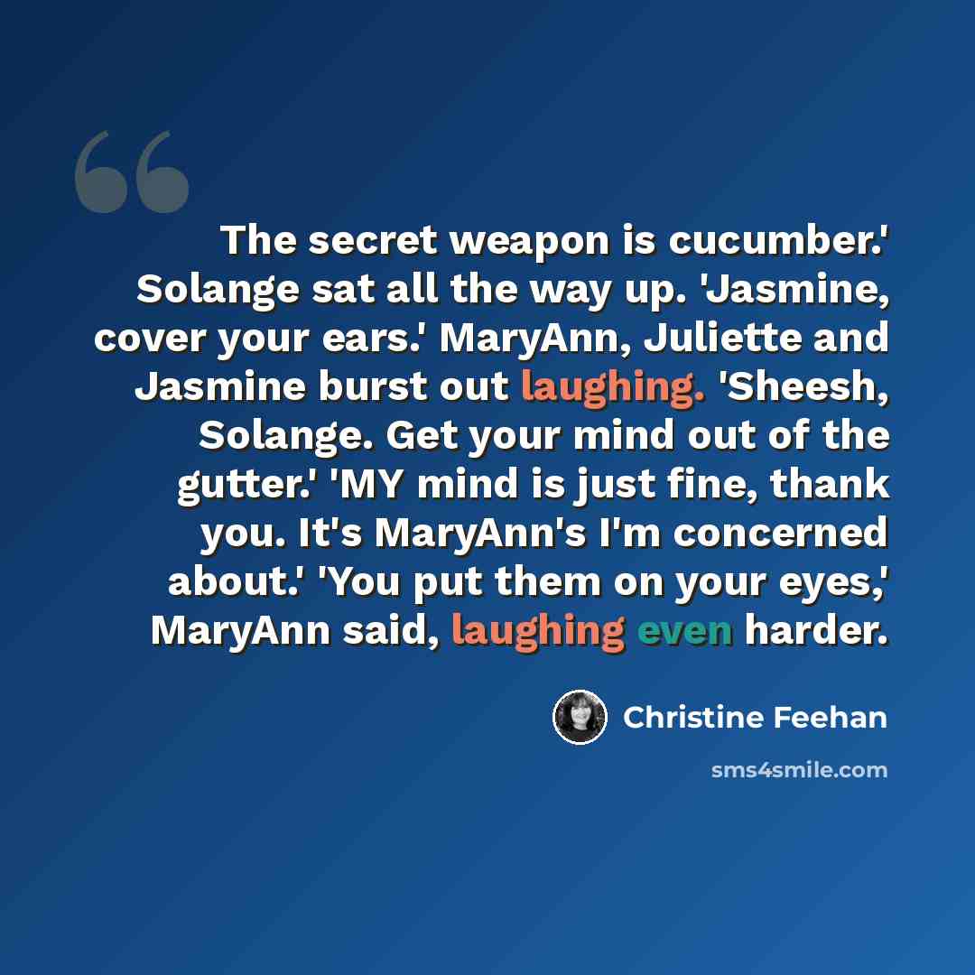 “The secret weapon is cucumber.' Solange sat all the way up. 'Jasmine, cover your ears.' MaryAnn, Juliette and Jasmine burst out laughing. 'Sheesh, Solange. Get your mind out of the gutter.' 'MY mind is just fine, thank you. It's MaryAnn's I'm concerned about.' 'You put them on your eyes,' MaryAnn…” quote by Christine Feehan