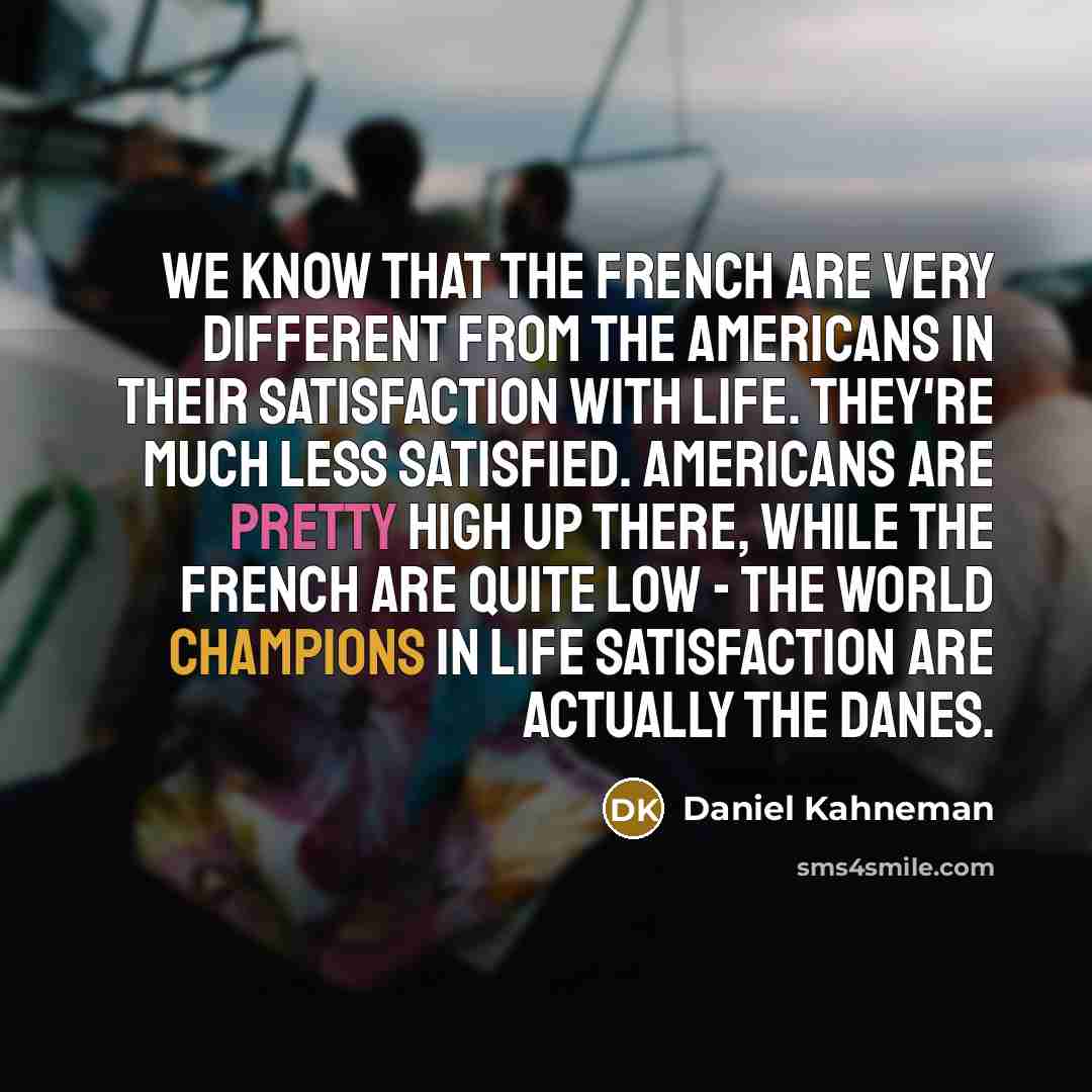 “We know that the French are very different from the Americans in their satisfaction with life. They're much less satisfied. Americans are pretty high up there, while the French are quite low - the world champions in life satisfaction are actually the Danes.” quote by Daniel Kahneman