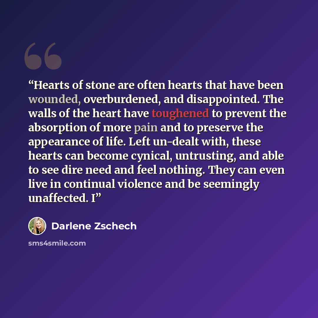 “Hearts of stone are often hearts that have been wounded, overburdened, and disappointed. The walls of the heart have toughened to prevent the absorption of more pain and to preserve the appearance of life. Left un-dealt with, these hearts can become cynical, untrusting, and able to see dire need…” quote by Darlene Zschech