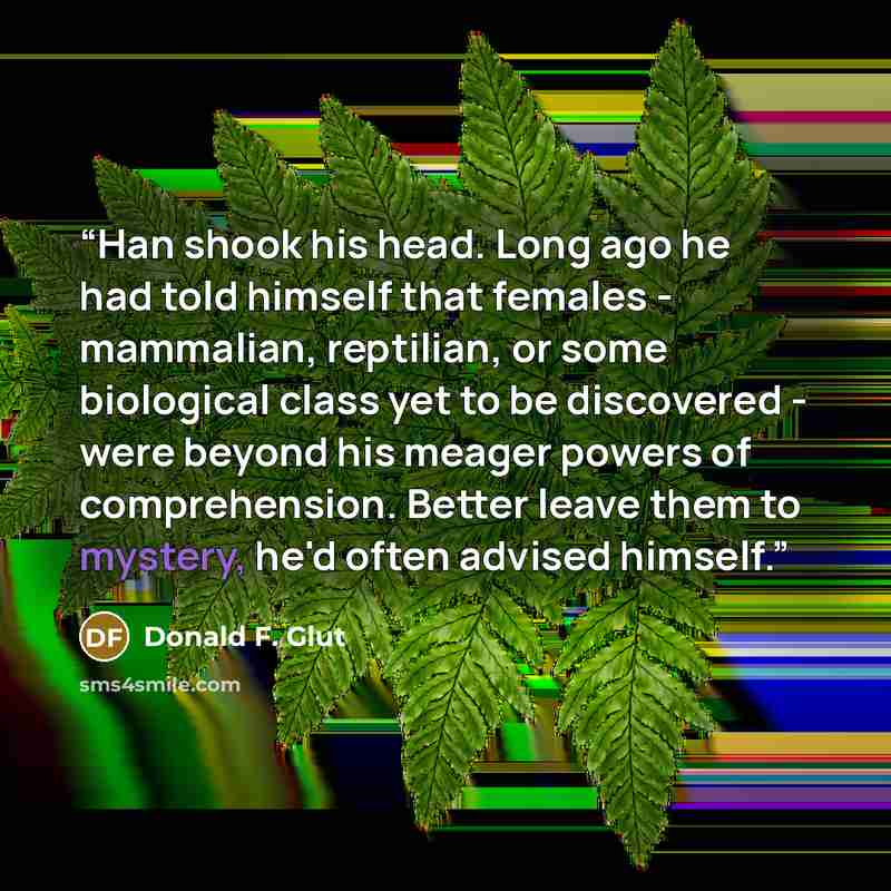 “Han shook his head. Long ago he had told himself that females - mammalian, reptilian, or some biological class yet to be discovered - were beyond his meager powers of comprehension. Better leave them to mystery, he'd often advised himself.” quote by Donald F. Glut