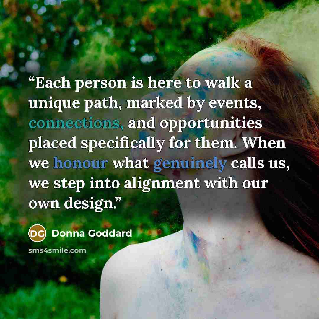 “Each person is here to walk a unique path, marked by events, connections, and opportunities placed specifically for them. When we honour what genuinely calls us, we step into alignment with our own design.” quote by Donna Goddard