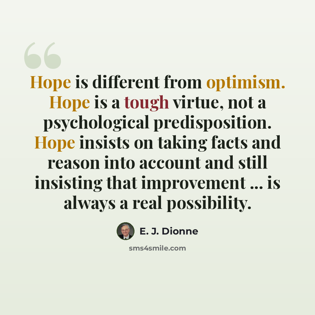“Hope is different from optimism. Hope is a tough virtue, not a psychological predisposition. Hope insists on taking facts and reason into account and still insisting that improvement ... is always a real possibility.” quote by E. J. Dionne