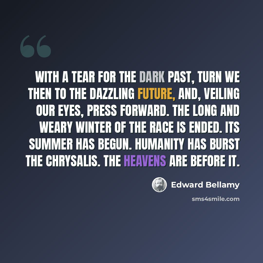 “With a tear for the dark past, turn we then to the dazzling future, and, veiling our eyes, press forward. The long and weary winter of the race is ended. Its summer has begun. Humanity has burst the chrysalis. The heavens are before it.” quote by Edward Bellamy