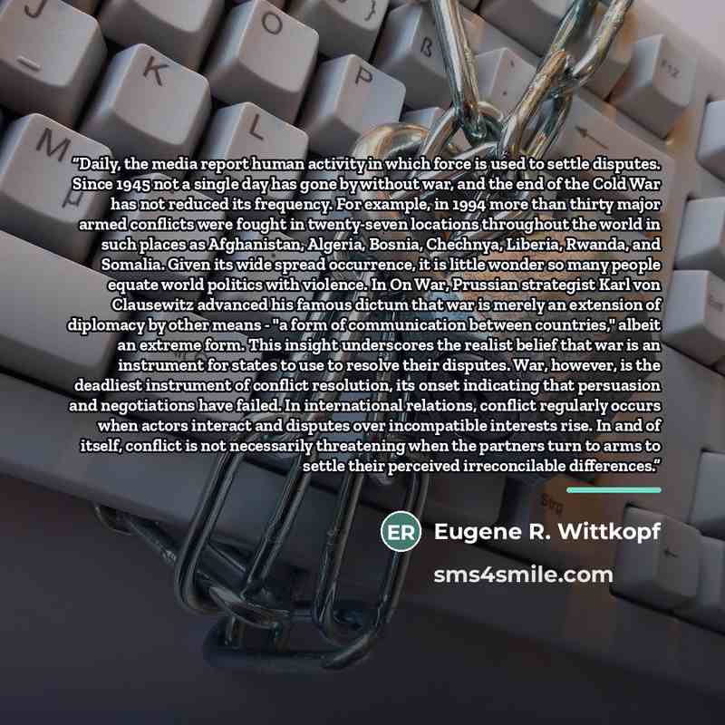“Daily, the media report human activity in which force is used to settle disputes. Since 1945 not a single day has gone by without war, and the end of the Cold War has not reduced its frequency. For example, in 1994 more than thirty major armed conflicts were fought in twenty-seven locations…” quote by Eugene R. Wittkopf