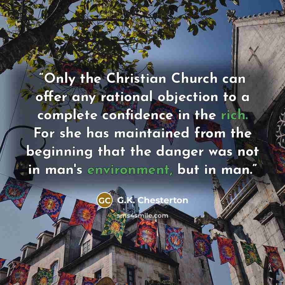 “Only the Christian Church can offer any rational objection to a complete confidence in the rich. For she has maintained from the beginning that the danger was not in man's environment, but in man.” quote by G.K. Chesterton