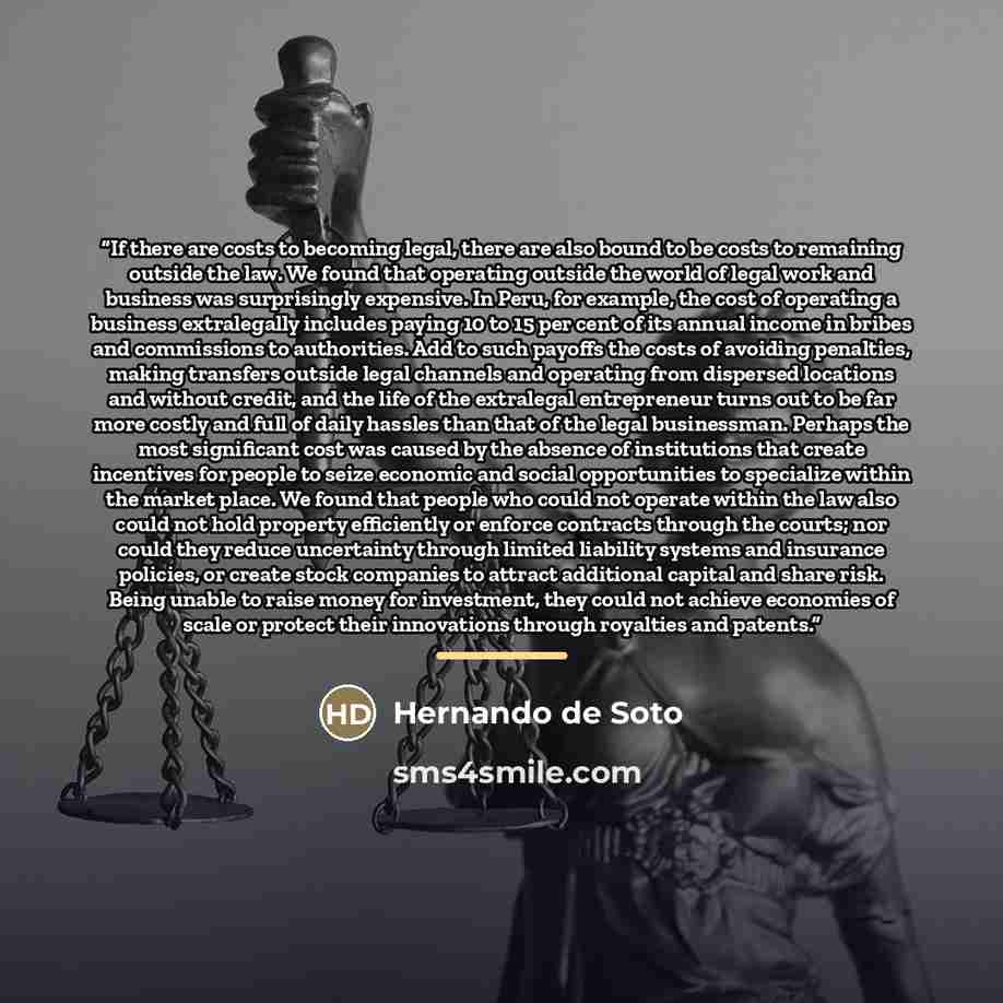 “If there are costs to becoming legal, there are also bound to be costs to remaining outside the law. We found that operating outside the world of legal work and business was surprisingly expensive. In Peru, for example, the cost of operating a business extralegally includes paying 10 to 15 per…” quote by Hernando de Soto