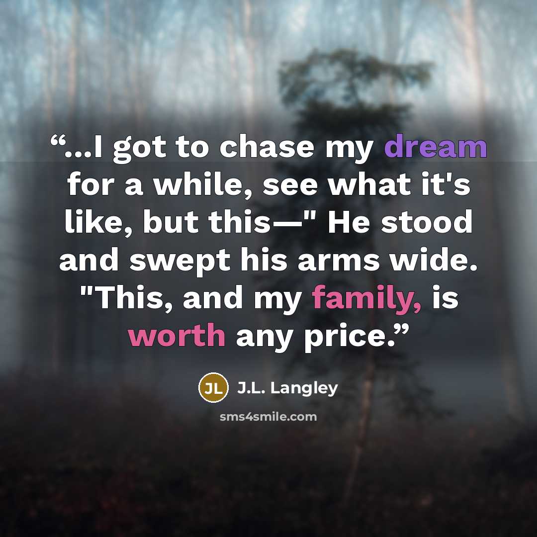 “...I got to chase my dream for a while, see what it's like, but this—" He stood and swept his arms wide. "This, and my family, is worth any price.” quote by J.L. Langley