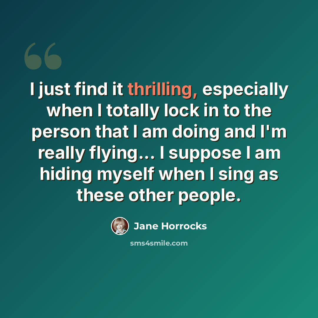 “I just find it thrilling, especially when I totally lock in to the person that I am doing and I'm really flying... I suppose I am hiding myself when I sing as these other people.” quote by Jane Horrocks