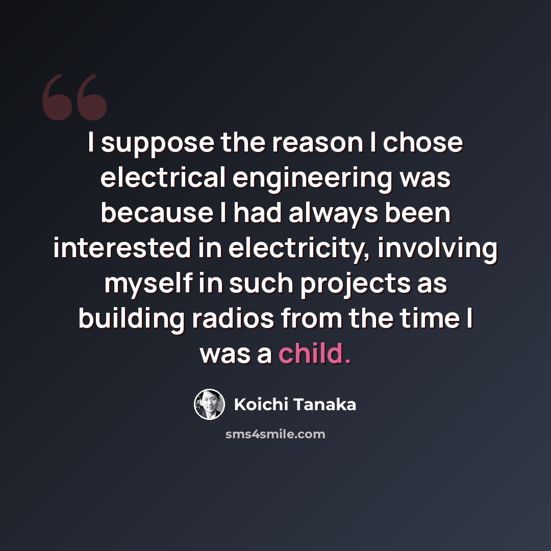 “I suppose the reason I chose electrical engineering was because I had always been interested in electricity, involving myself in such projects as building radios from the time I was a child.” quote by Koichi Tanaka