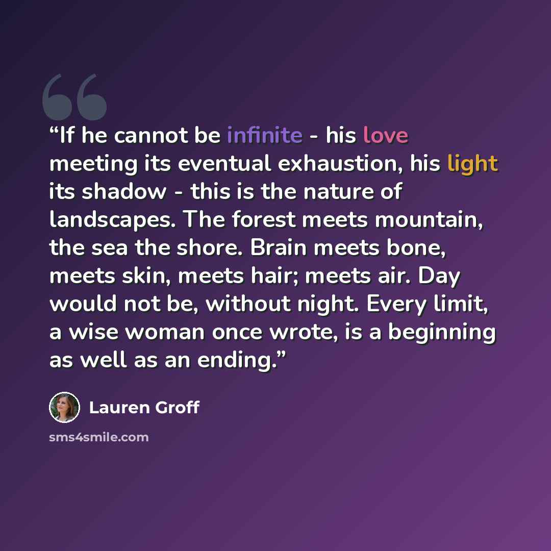 “If he cannot be infinite - his love meeting its eventual exhaustion, his light its shadow - this is the nature of landscapes. The forest meets mountain, the sea the shore. Brain meets bone, meets skin, meets hair; meets air. Day would not be, without night. Every limit, a wise woman once wrote, is…” quote by Lauren Groff