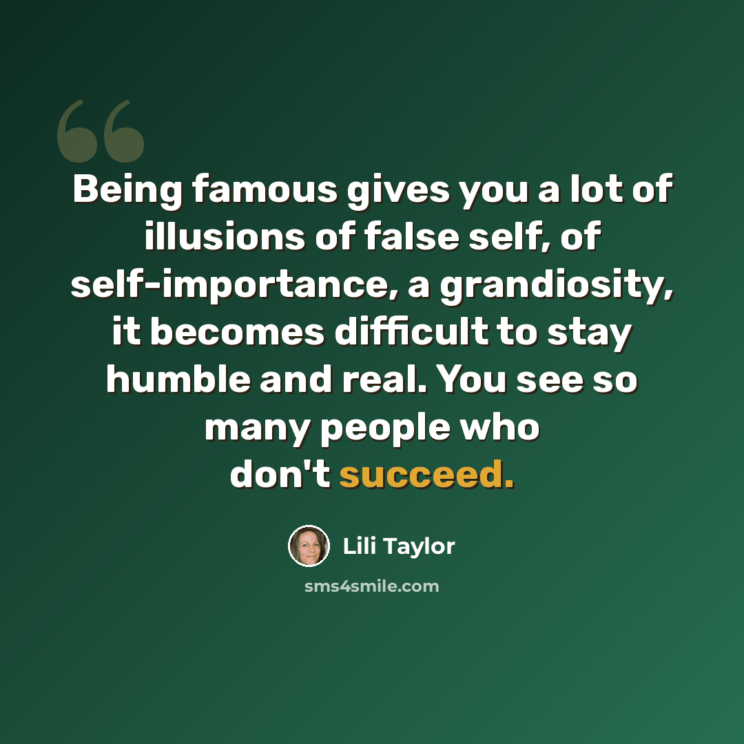 “Being famous gives you a lot of illusions of false self, of self-importance, a grandiosity, it becomes difficult to stay humble and real. You see so many people who don't succeed.” quote by Lili Taylor