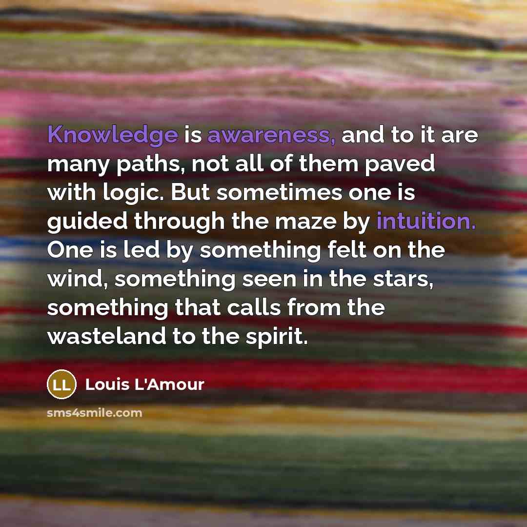 “Knowledge is awareness, and to it are many paths, not all of them paved with logic. But sometimes one is guided through the maze by intuition. One is led by something felt on the wind, something seen in the stars, something that calls from the wasteland to the spirit.” quote by Louis L'Amour