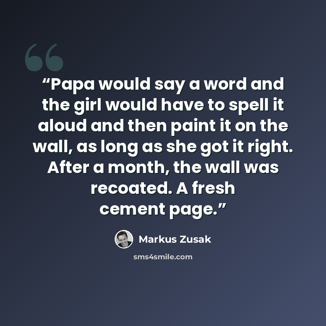 “Papa would say a word and the girl would have to spell it aloud and then paint it on the wall, as long as she got it right. After a month, the wall was recoated. A fresh cement page.” quote by Markus Zusak
