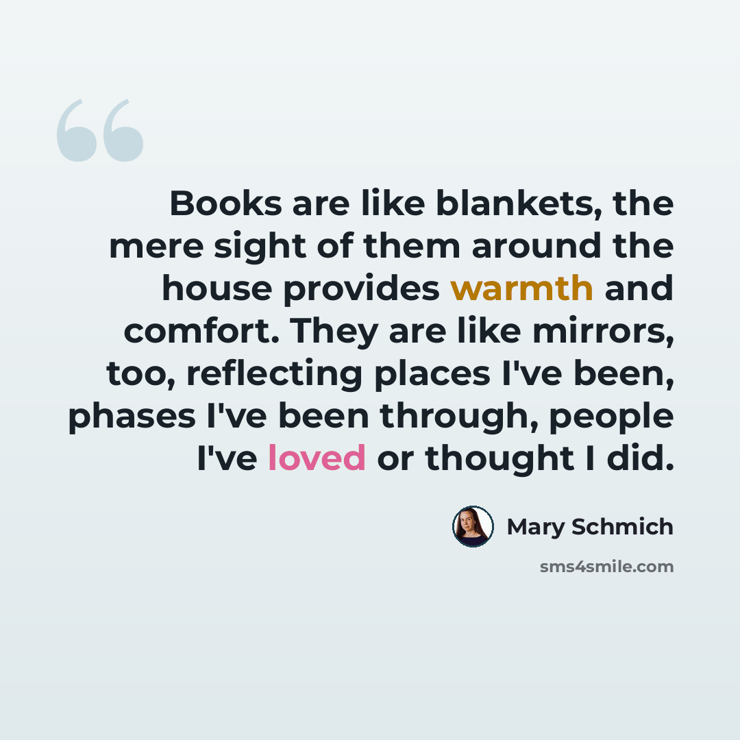 “Books are like blankets, the mere sight of them around the house provides warmth and comfort. They are like mirrors, too, reflecting places I've been, phases I've been through, people I've loved or thought I did.” quote by Mary Schmich