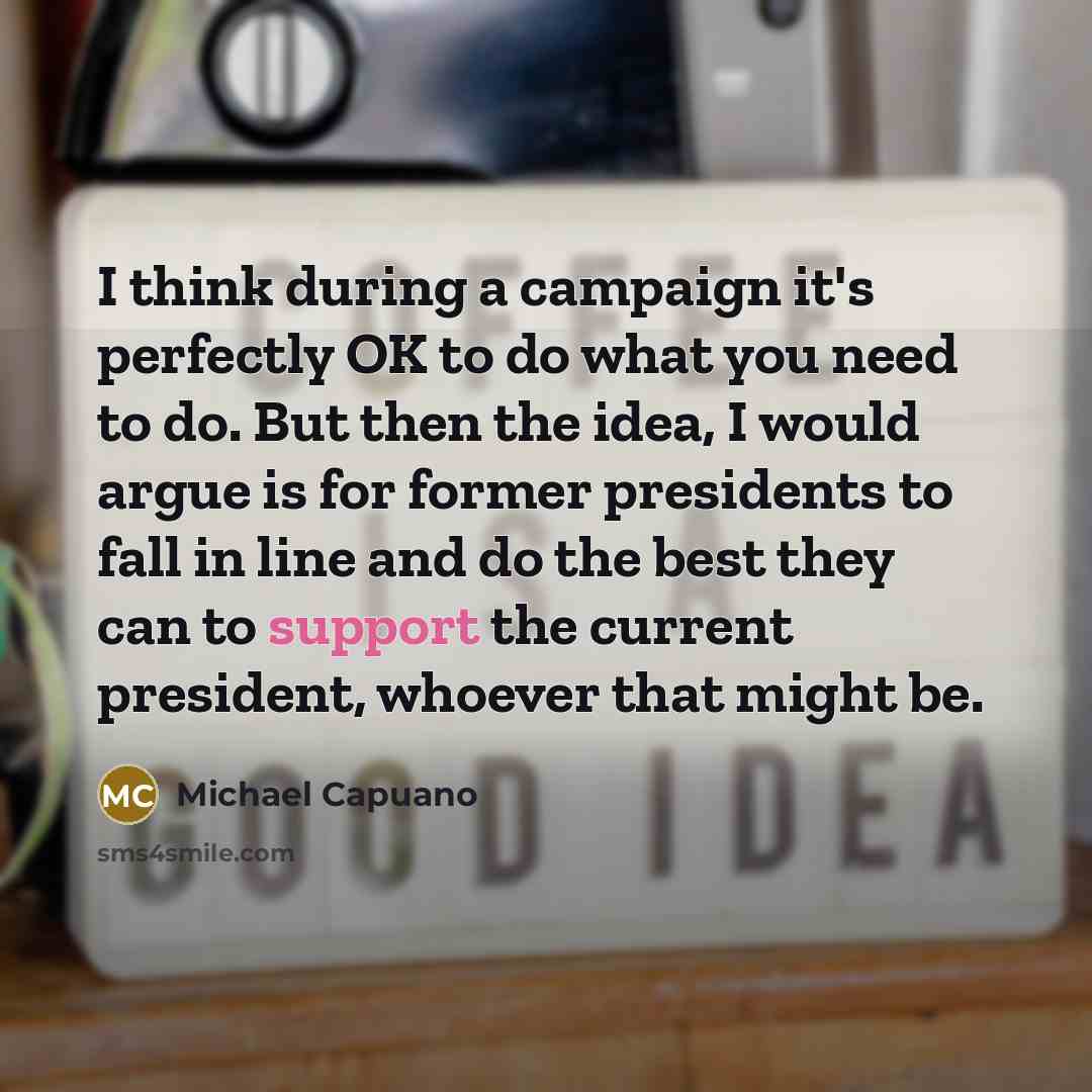 “I think during a campaign it's perfectly OK to do what you need to do. But then the idea, I would argue is for former presidents to fall in line and do the best they can to support the current president, whoever that might be.” quote by Michael Capuano