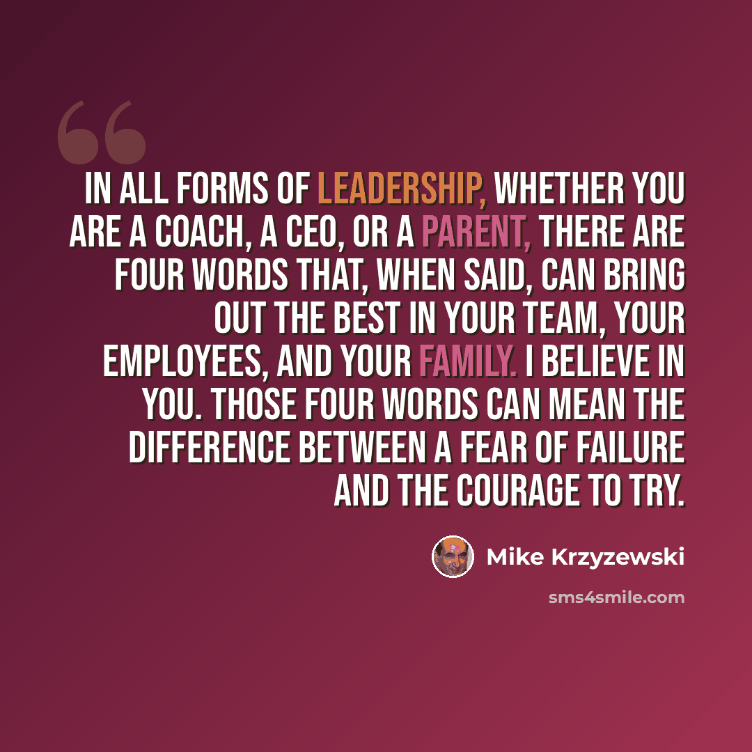 “In all forms of leadership, whether you are a coach, a CEO, or a parent, there are four words that, when said, can bring out the best in your team, your employees, and your family. I BELIEVE IN YOU. Those four words can mean the difference between a fear of failure and the courage to try.” quote by Mike Krzyzewski