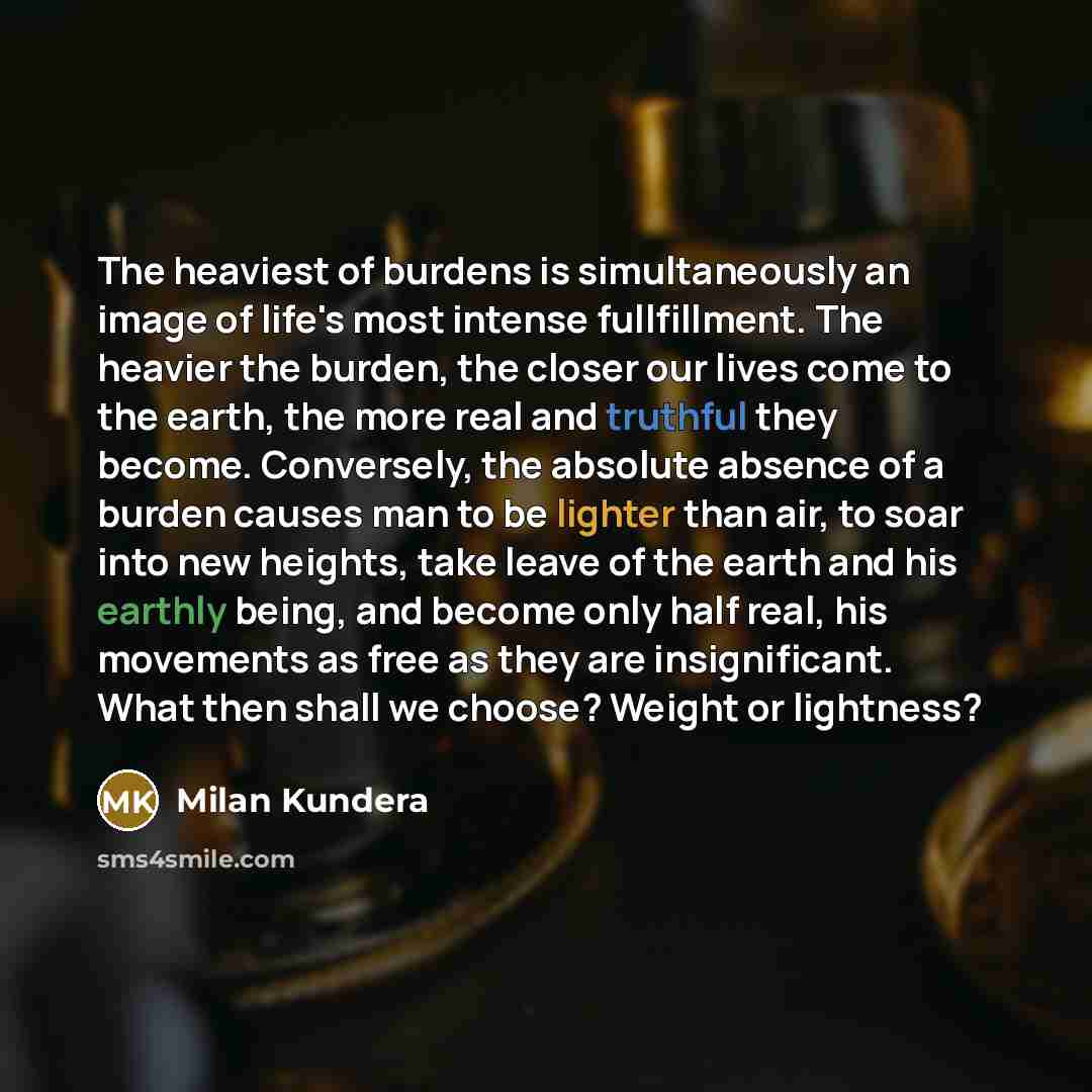 “The heaviest of burdens is simultaneously an image of life's most intense fullfillment. The heavier the burden, the closer our lives come to the earth, the more real and truthful they become. Conversely, the absolute absence of a burden causes man to be lighter than air, to soar into new heights…” quote by Milan Kundera