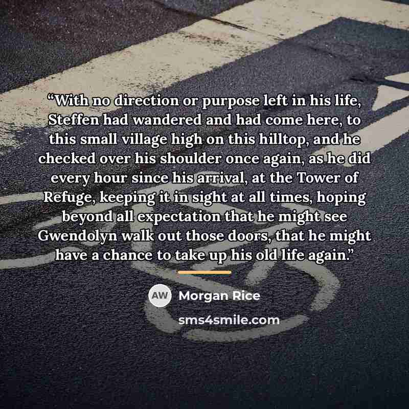 “With no direction or purpose left in his life, Steffen had wandered and had come here, to this small village high on this hilltop, and he checked over his shoulder once again, as he did every hour since his arrival, at the Tower of Refuge, keeping it in sight at all times, hoping beyond all…” quote by Morgan Rice