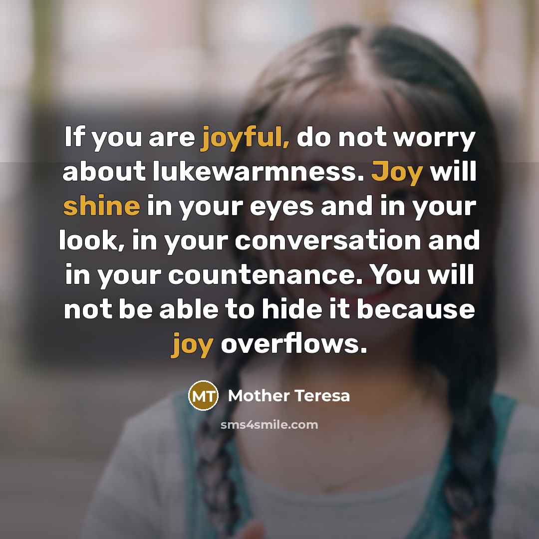“If you are joyful, do not worry about lukewarmness. Joy will shine in your eyes and in your look, in your conversation and in your countenance. You will not be able to hide it because joy overflows.” quote by Mother Teresa