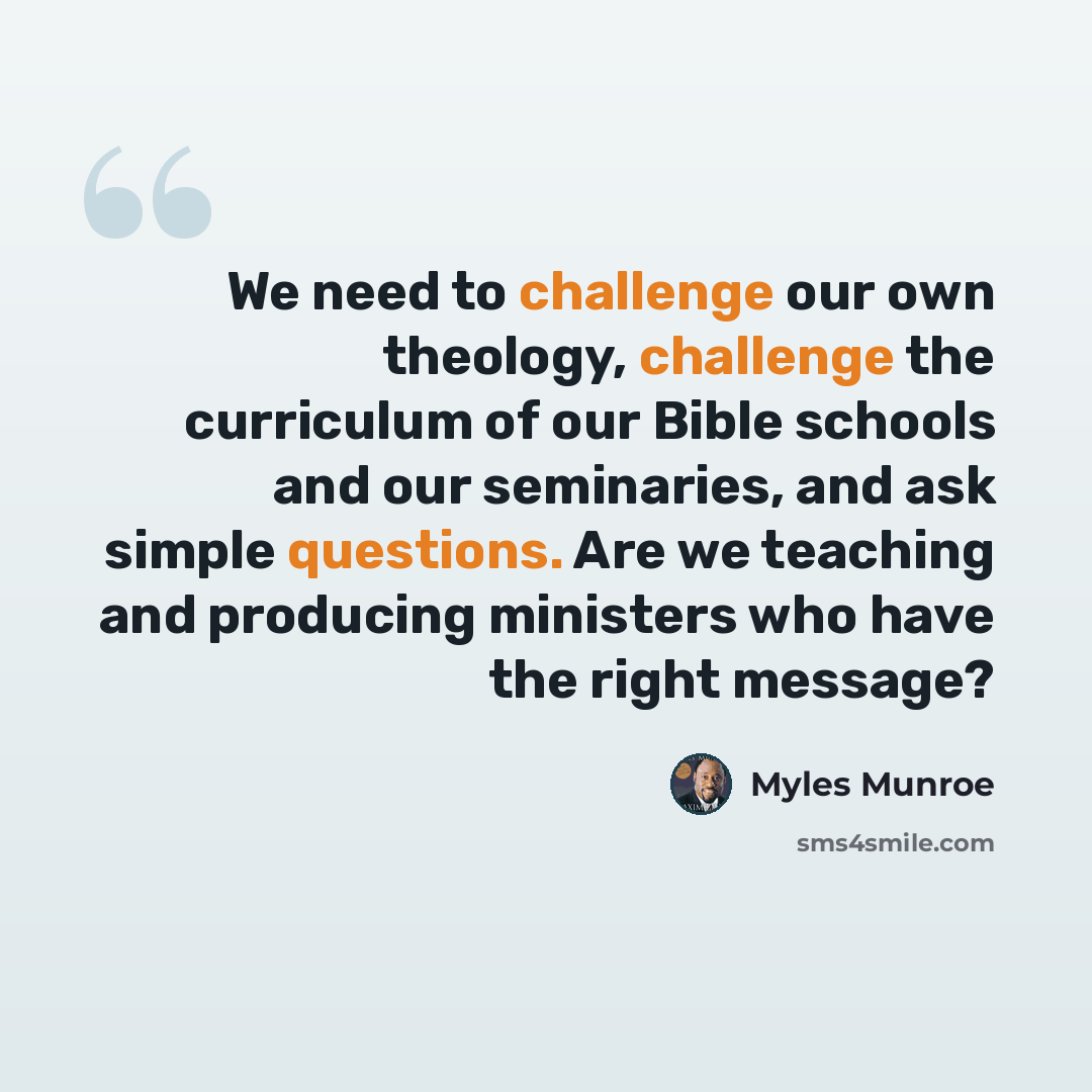 “We need to challenge our own theology, challenge the curriculum of our Bible schools and our seminaries, and ask simple questions. Are we teaching and producing ministers who have the right message?” quote by Myles Munroe