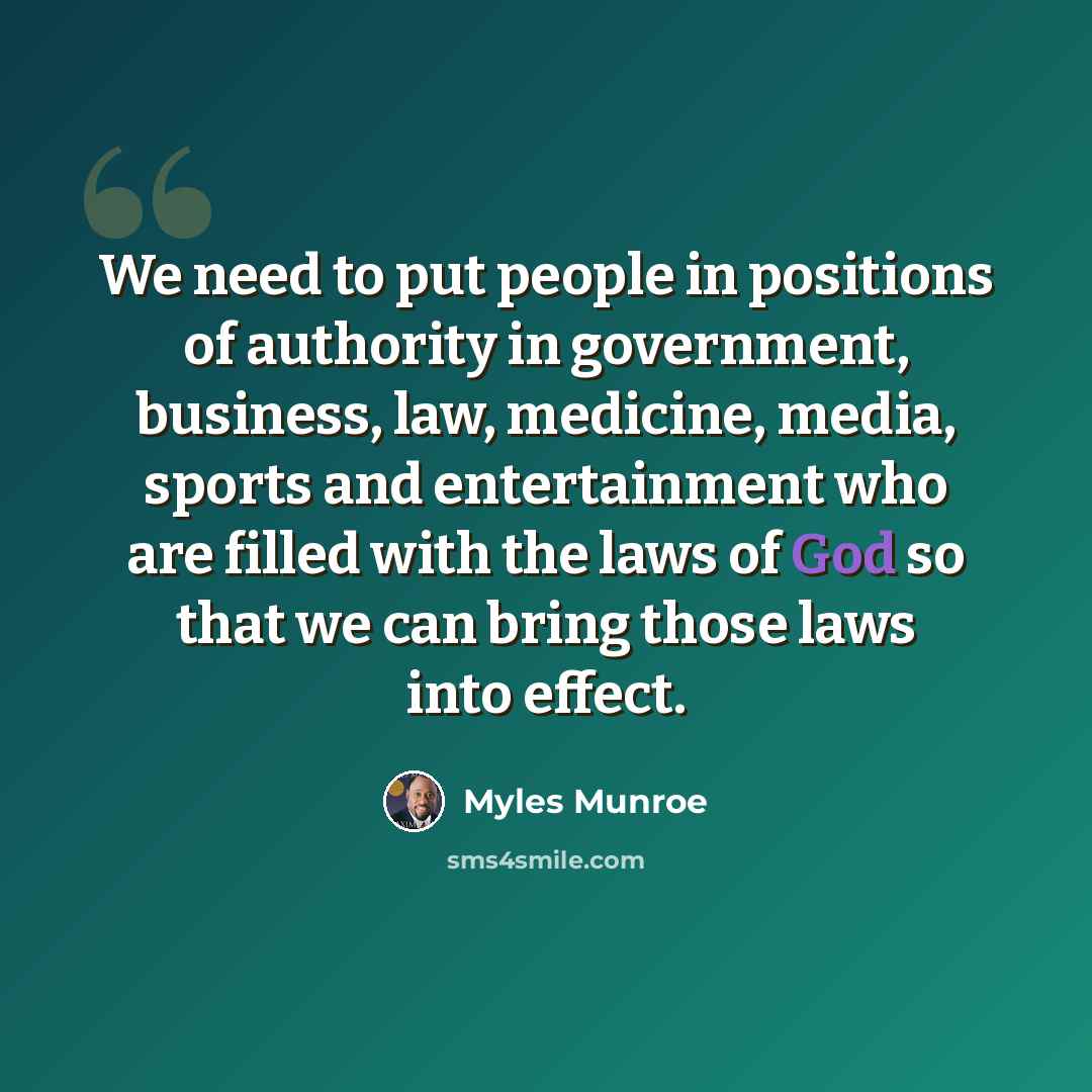 “We need to put people in positions of authority in government, business, law, medicine, media, sports and entertainment who are filled with the laws of God so that we can bring those laws into effect.” quote by Myles Munroe