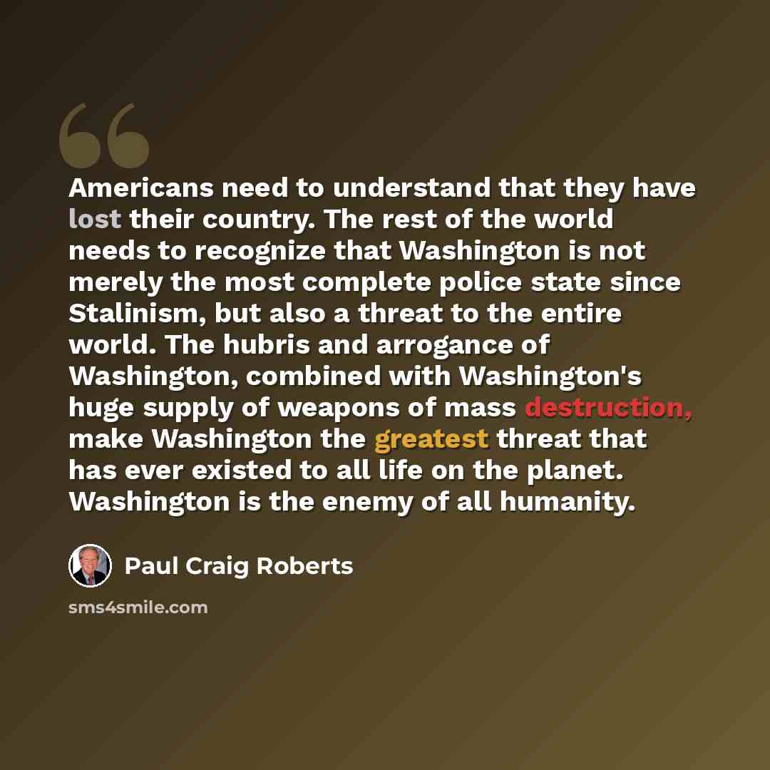 “Americans need to understand that they have lost their country. The rest of the world needs to recognize that Washington is not merely the most complete police state since Stalinism, but also a threat to the entire world. The hubris and arrogance of Washington, combined with Washington's huge…” quote by Paul Craig Roberts