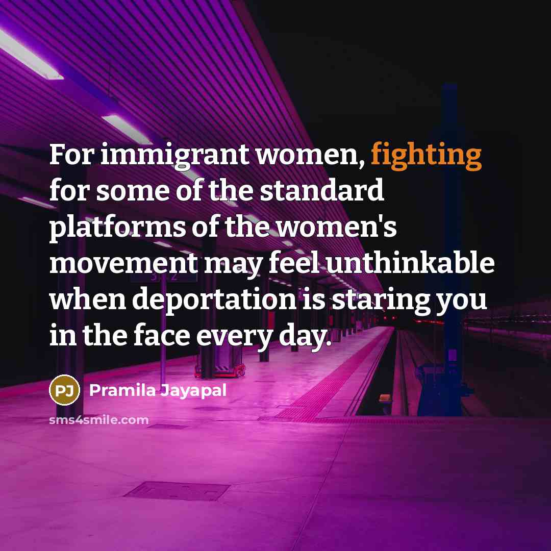 “For immigrant women, fighting for some of the standard platforms of the women's movement may feel unthinkable when deportation is staring you in the face every day.” quote by Pramila Jayapal