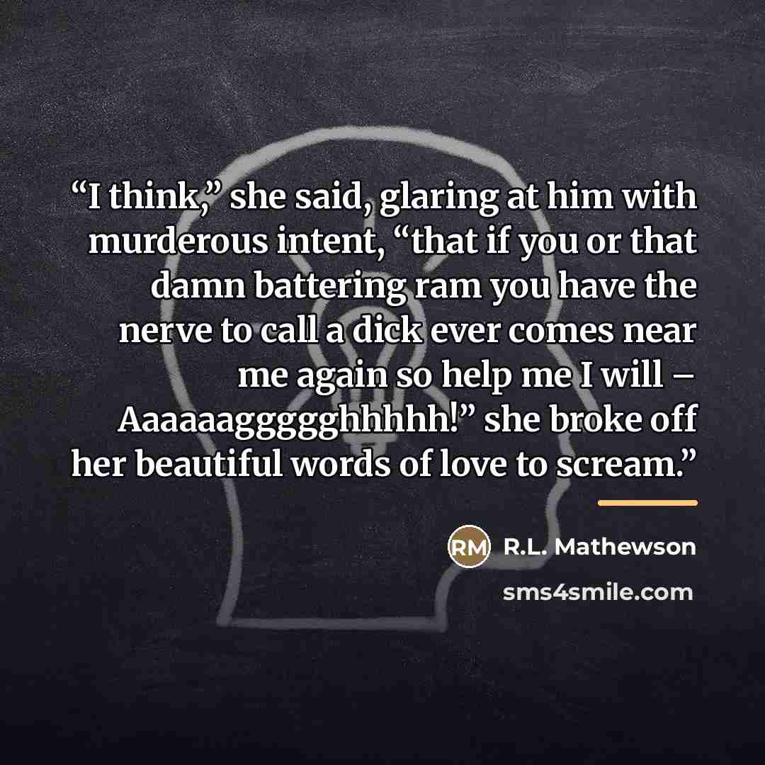 “I think,” she said, glaring at him with murderous intent, “that if you or that damn battering ram you have the nerve to call a dick ever comes near me again so help me I will – Aaaaaaggggghhhhh!” she broke off her beautiful words of love to scream.” quote by R.L. Mathewson