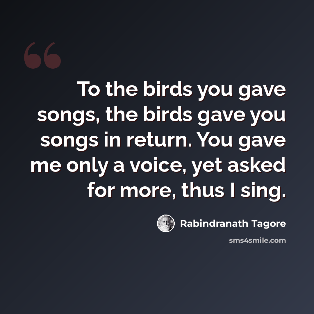 “To the birds you gave songs, the birds gave you songs in return. You gave me only a voice, yet asked for more, thus I sing.” quote by Rabindranath Tagore