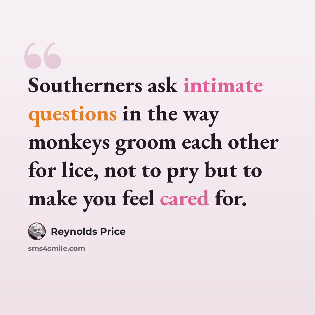 “Southerners ask intimate questions in the way monkeys groom each other for lice, not to pry but to make you feel cared for.” quote by Reynolds Price