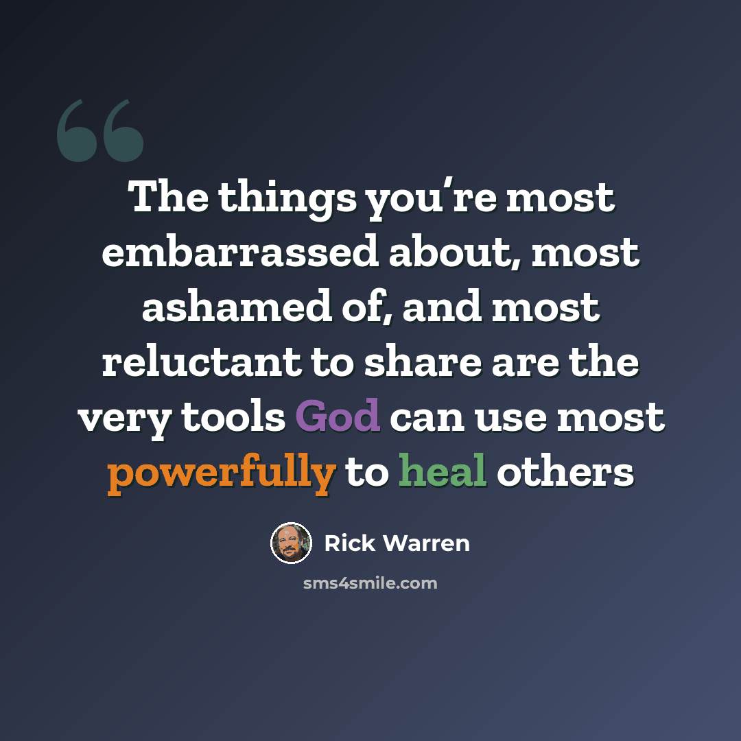“The things you’re most embarrassed about, most ashamed of, and most reluctant to share are the very tools God can use most powerfully to heal others” quote by Rick Warren