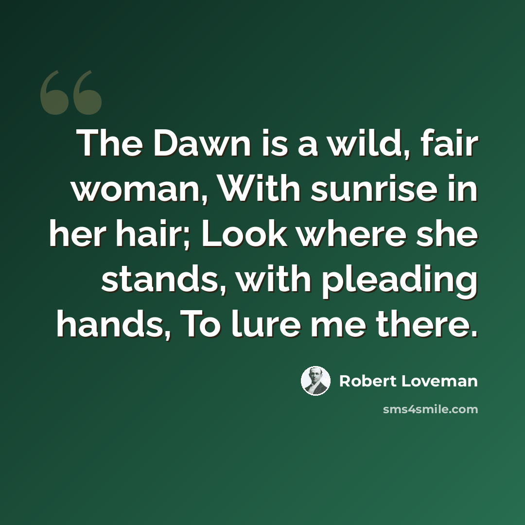 “The Dawn is a wild, fair woman, With sunrise in her hair; Look where she stands, with pleading hands, To lure me there.” quote by Robert Loveman