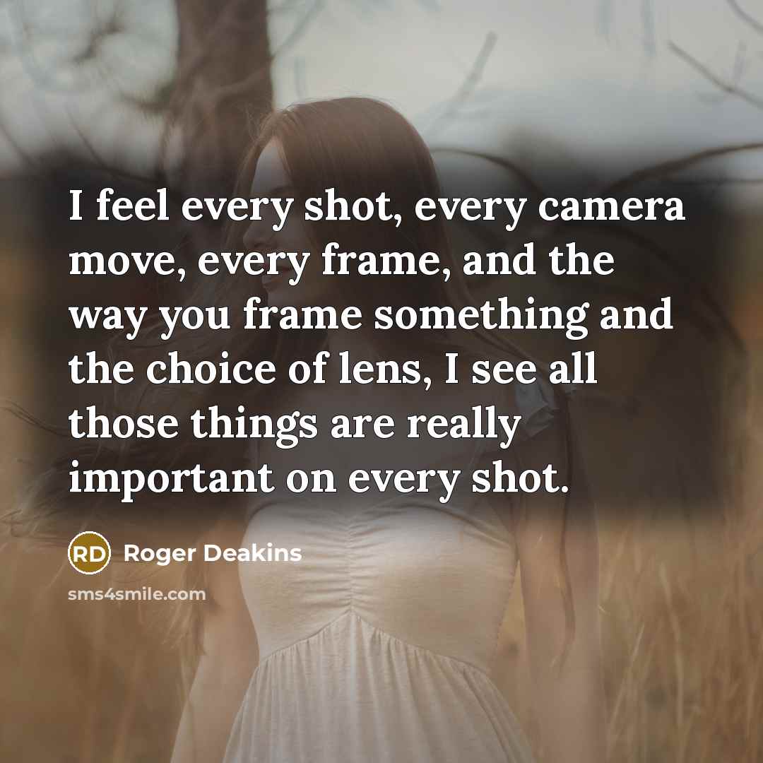 “I feel every shot, every camera move, every frame, and the way you frame something and the choice of lens, I see all those things are really important on every shot.” quote by Roger Deakins