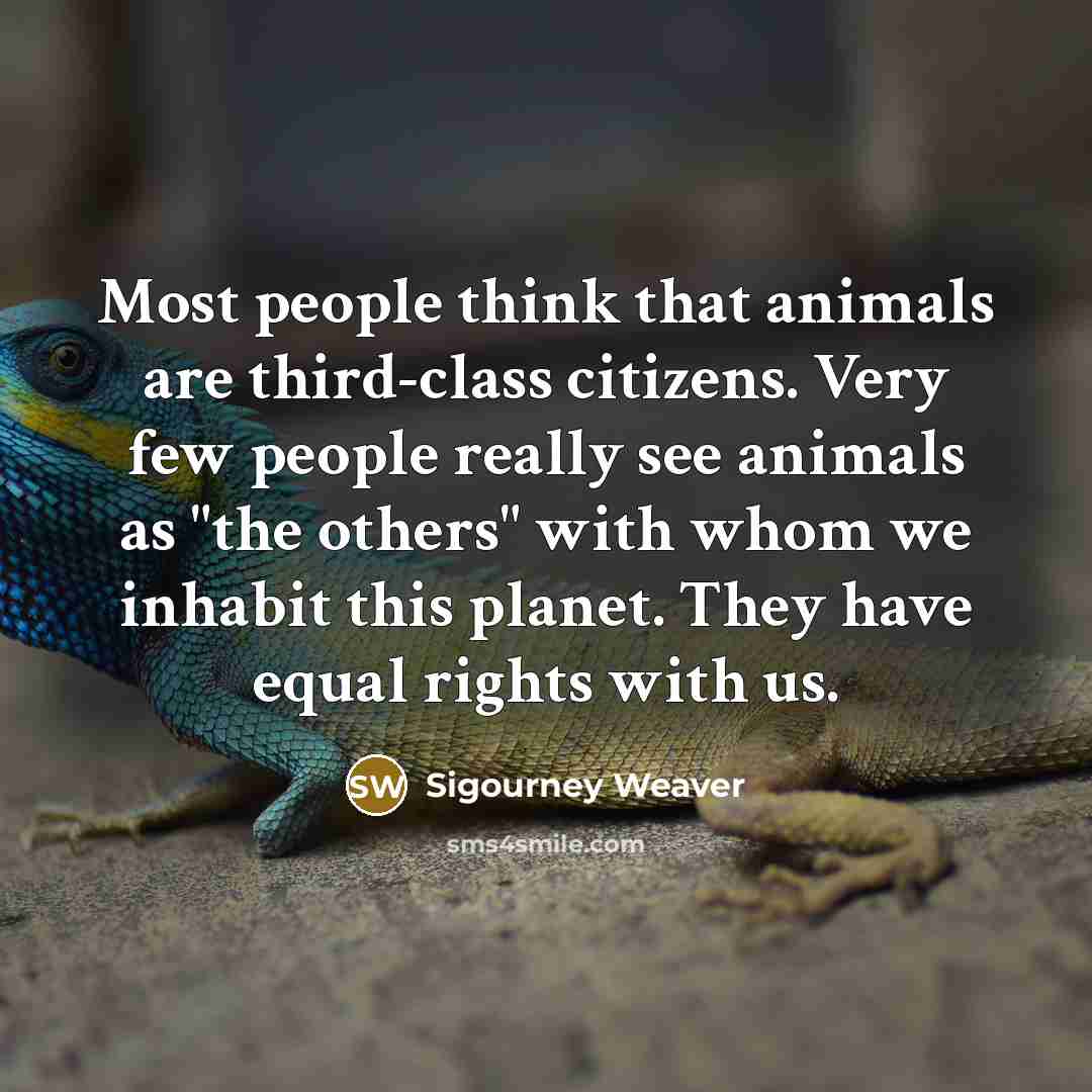 “Most people think that animals are third-class citizens. Very few people really see animals as "the others" with whom we inhabit this planet. They have equal rights with us.” quote by Sigourney Weaver