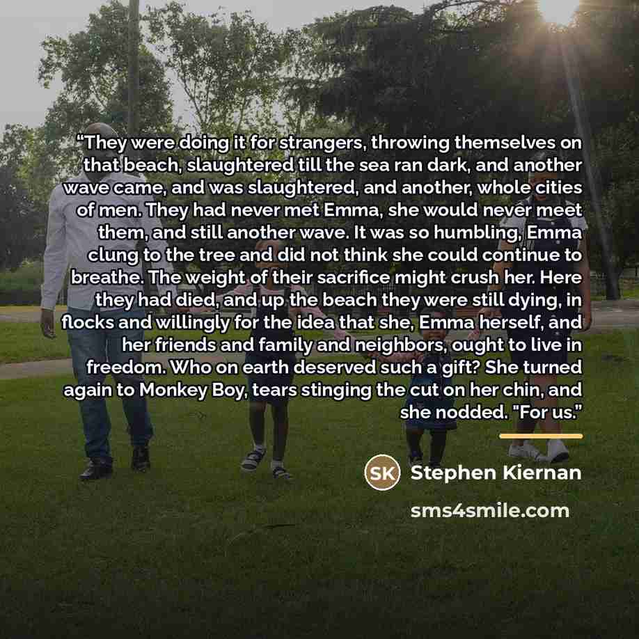 “They were doing it for strangers, throwing themselves on that beach, slaughtered till the sea ran dark, and another wave came, and was slaughtered, and another, whole cities of men. They had never met Emma, she would never meet them, and still another wave. It was so humbling, Emma clung to the…” quote by Stephen Kiernan