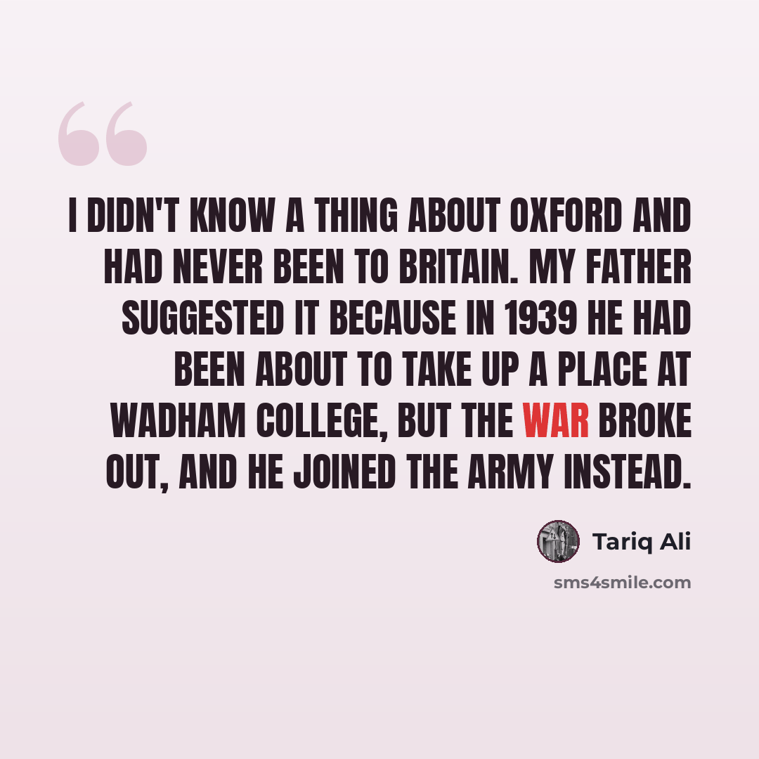 “I didn't know a thing about Oxford and had never been to Britain. My father suggested it because in 1939 he had been about to take up a place at Wadham College, but the war broke out, and he joined the Army instead.” quote by Tariq Ali