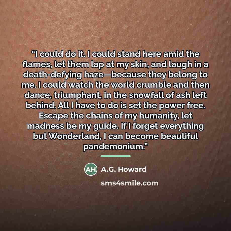 “I could do it. I could stand here amid the flames, let them lap at my skin, and laugh in a death-defying haze—because they belong to me. I could watch the world crumble and then dance, triumphant, in the snowfall of ash left behind. All I have to do is set the power free. Escape the chains of my…” quote by A.G. Howard