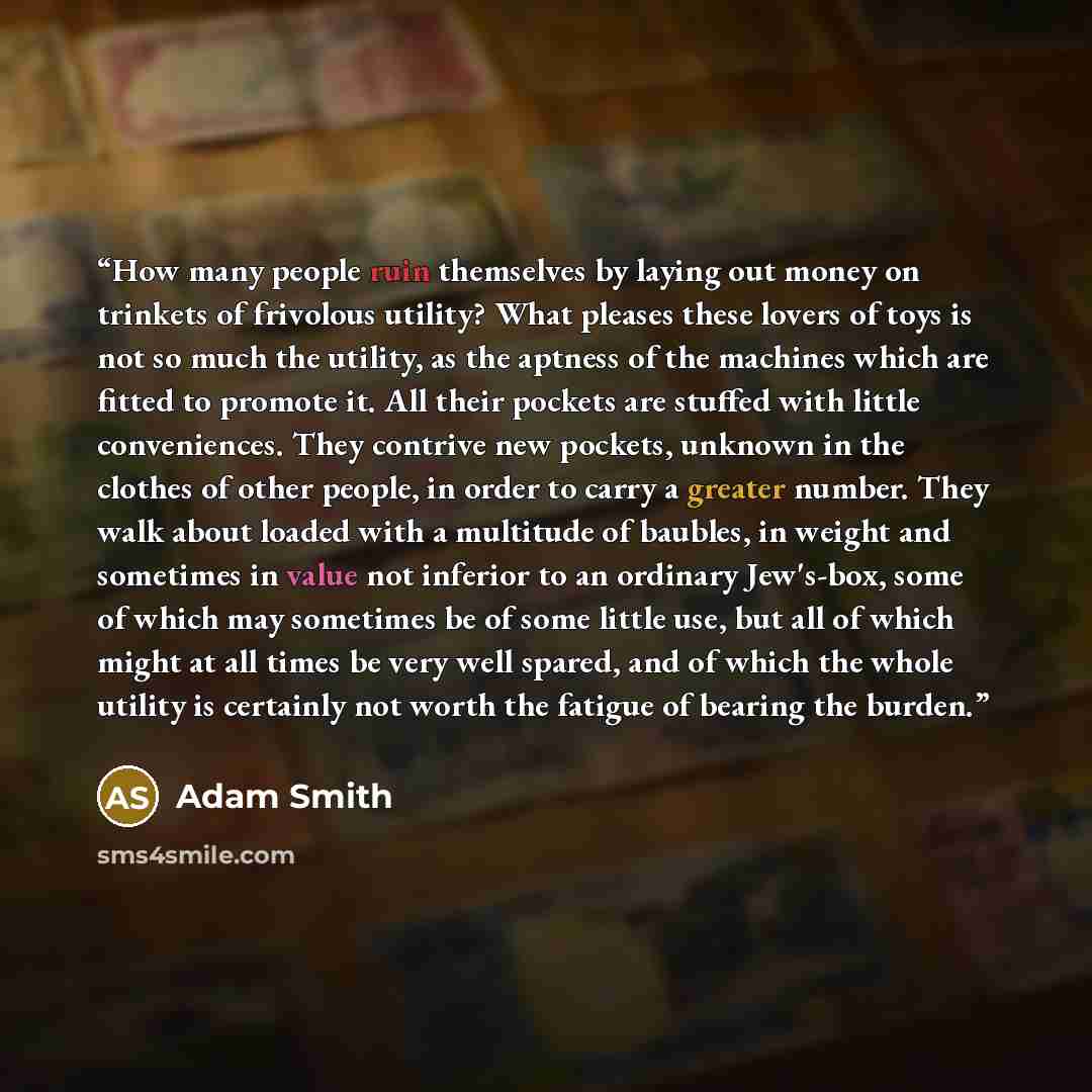 “How many people ruin themselves by laying out money on trinkets of frivolous utility? What pleases these lovers of toys is not so much the utility, as the aptness of the machines which are fitted to promote it. All their pockets are stuffed with little conveniences. They contrive new pockets…” quote by Adam Smith