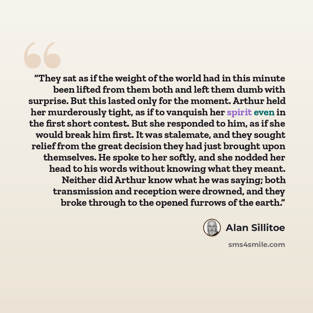 “They sat as if the weight of the world had in this minute been lifted from them both and left them dumb with surprise. But this lasted only for the moment. Arthur held her murderously tight, as if to vanquish her spirit even in the first short contest. But she responded to him, as if she would…” quote by Alan Sillitoe