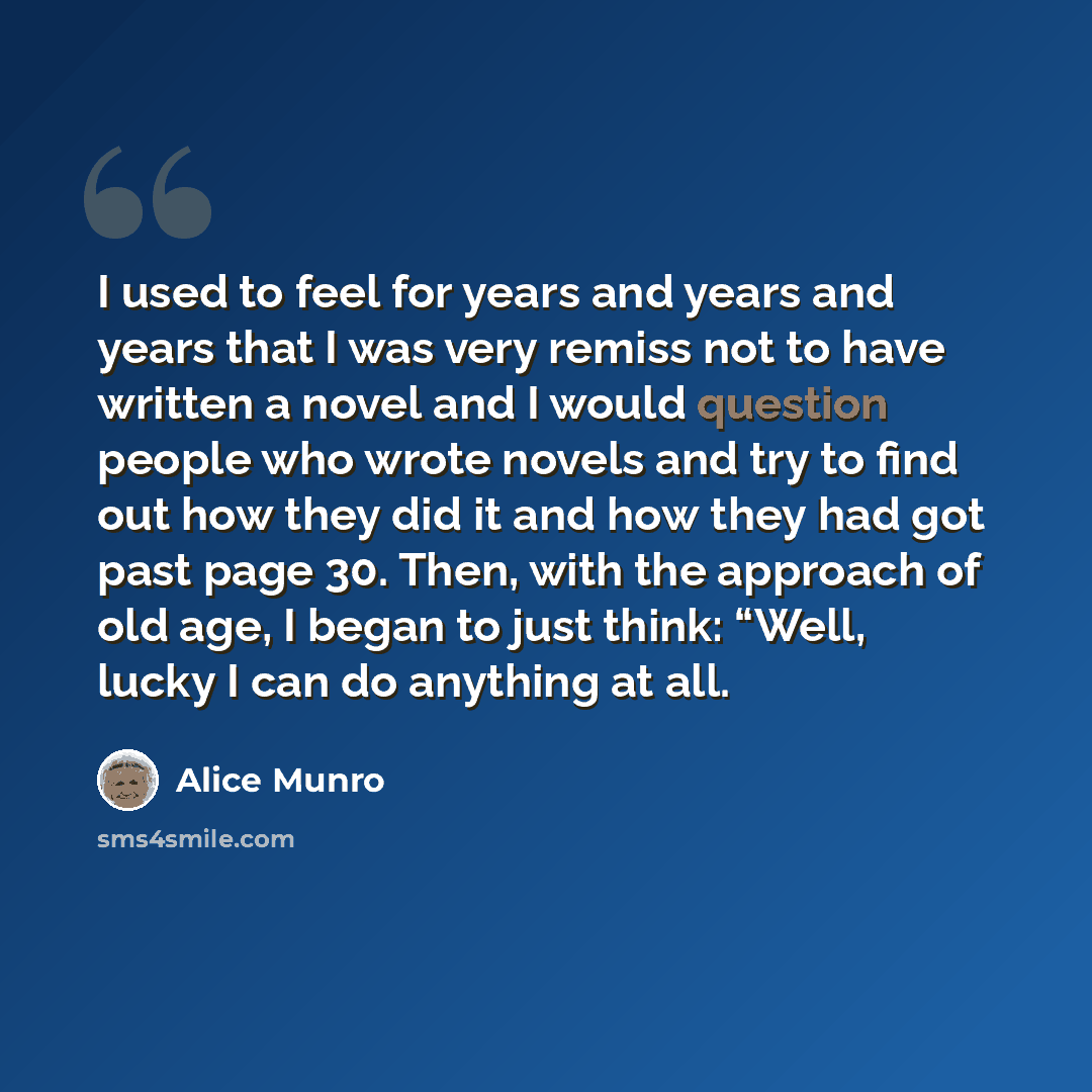 “I used to feel for years and years and years that I was very remiss not to have written a novel and I would question people who wrote novels and try to find out how they did it and how they had got past page 30. Then, with the approach of old age, I began to just think: “Well, lucky I can do…” quote by Alice Munro
