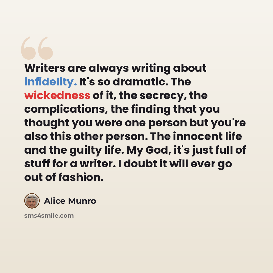 “Writers are always writing about infidelity. It's so dramatic. The wickedness of it, the secrecy, the complications, the finding that you thought you were one person but you're also this other person. The innocent life and the guilty life. My God, it's just full of stuff for a writer. I doubt it…” quote by Alice Munro