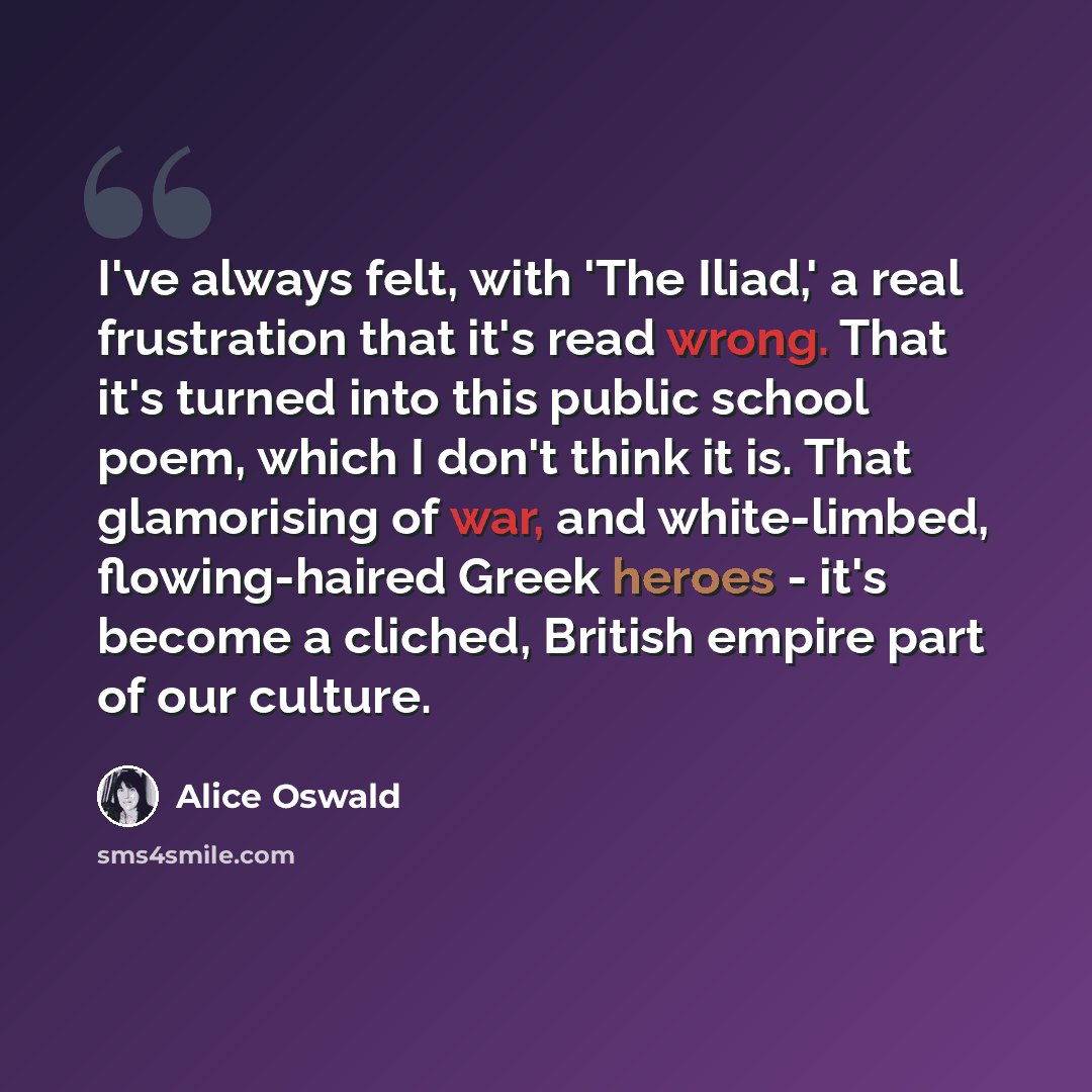“I've always felt, with 'The Iliad,' a real frustration that it's read wrong. That it's turned into this public school poem, which I don't think it is. That glamorising of war, and white-limbed, flowing-haired Greek heroes - it's become a cliched, British empire part of our culture.” quote by Alice Oswald