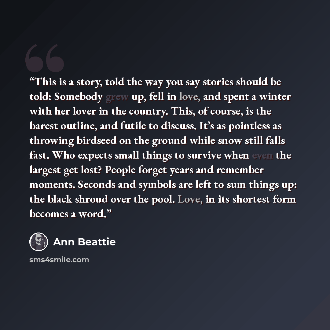 “This is a story, told the way you say stories should be told: Somebody grew up, fell in love, and spent a winter with her lover in the country. This, of course, is the barest outline, and futile to discuss. It’s as pointless as throwing birdseed on the ground while snow still falls fast. Who…” quote by Ann Beattie